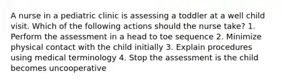 A nurse in a pediatric clinic is assessing a toddler at a well child visit. Which of the following actions should the nurse take? 1. Perform the assessment in a head to toe sequence 2. Minimize physical contact with the child initially 3. Explain procedures using medical terminology 4. Stop the assessment is the child becomes uncooperative