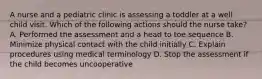 A nurse and a pediatric clinic is assessing a toddler at a well child visit. Which of the following actions should the nurse take? A. Performed the assessment and a head to toe sequence B. Minimize physical contact with the child initially C. Explain procedures using medical terminology D. Stop the assessment if the child becomes uncooperative