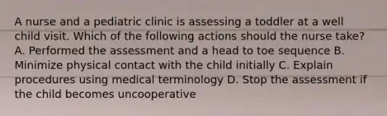 A nurse and a pediatric clinic is assessing a toddler at a well child visit. Which of the following actions should the nurse take? A. Performed the assessment and a head to toe sequence B. Minimize physical contact with the child initially C. Explain procedures using medical terminology D. Stop the assessment if the child becomes uncooperative