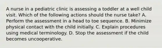 A nurse in a pediatric clinic is assessing a toddler at a well child visit. Which of the following actions should the nurse take? A. Perform the assessment in a head to toe sequence. B. Minimize physical contact with the child initially. C. Explain procedures using medical terminology. D. Stop the assessment if the child becomes uncooperative.