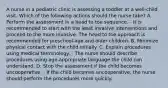 A nurse in a pediatric clinic is assessing a toddler at a well-child visit. Which of the following actions should the nurse take? A. Perform the assessment in a head to toe sequence. - It is recommended to start with the least invasive interventions and proceed to the more invasive. The head to toe approach is recommended for preschool-age and older children. B. Minimize physical contact with the child initially. C. Explain procedures using medical terminology. - The nurse should describe procedures using age-appropriate language the child can understand. D. Stop the assessment if the child becomes uncooperative. - If the child becomes uncooperative, the nurse should perform the procedures more quickly.