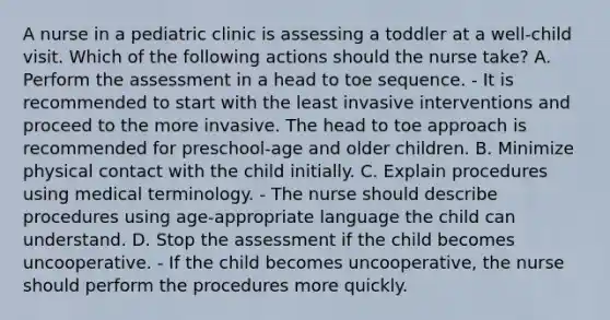 A nurse in a pediatric clinic is assessing a toddler at a well-child visit. Which of the following actions should the nurse take? A. Perform the assessment in a head to toe sequence. - It is recommended to start with the least invasive interventions and proceed to the more invasive. The head to toe approach is recommended for preschool-age and older children. B. Minimize physical contact with the child initially. C. Explain procedures using medical terminology. - The nurse should describe procedures using age-appropriate language the child can understand. D. Stop the assessment if the child becomes uncooperative. - If the child becomes uncooperative, the nurse should perform the procedures more quickly.