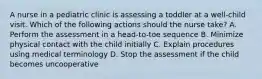 A nurse in a pediatric clinic is assessing a toddler at a well-child visit. Which of the following actions should the nurse take? A. Perform the assessment in a head-to-toe sequence B. Minimize physical contact with the child initially C. Explain procedures using medical terminology D. Stop the assessment if the child becomes uncooperative