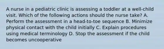 A nurse in a pediatric clinic is assessing a toddler at a well-child visit. Which of the following actions should the nurse take? A. Perform the assessment in a head-to-toe sequence B. Minimize physical contact with the child initially C. Explain procedures using medical terminology D. Stop the assessment if the child becomes uncooperative