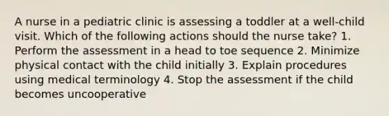 A nurse in a pediatric clinic is assessing a toddler at a well-child visit. Which of the following actions should the nurse take? 1. Perform the assessment in a head to toe sequence 2. Minimize physical contact with the child initially 3. Explain procedures using medical terminology 4. Stop the assessment if the child becomes uncooperative