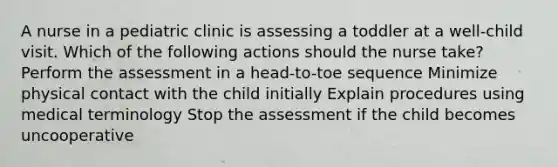 A nurse in a pediatric clinic is assessing a toddler at a well-child visit. Which of the following actions should the nurse take? Perform the assessment in a head-to-toe sequence Minimize physical contact with the child initially Explain procedures using medical terminology Stop the assessment if the child becomes uncooperative