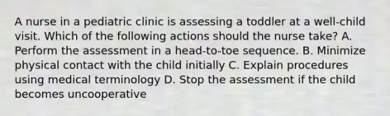 A nurse in a pediatric clinic is assessing a toddler at a well-child visit. Which of the following actions should the nurse take? A. Perform the assessment in a head-to-toe sequence. B. Minimize physical contact with the child initially C. Explain procedures using medical terminology D. Stop the assessment if the child becomes uncooperative