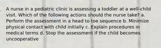 A nurse in a pediatric clinic is assessing a toddler at a well-child visit. Which of the following actions should the nurse take? a. Perform the assessment in a head to toe sequence b. Minimize physical contact with child initially c. Explain procedures in medical terms d. Stop the assessment if the child becomes uncooperative