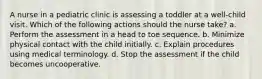 A nurse in a pediatric clinic is assessing a toddler at a well-child visit. Which of the following actions should the nurse take? a. Perform the assessment in a head to toe sequence. b. Minimize physical contact with the child initially. c. Explain procedures using medical terminology. d. Stop the assessment if the child becomes uncooperative.