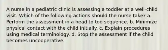 A nurse in a pediatric clinic is assessing a toddler at a well-child visit. Which of the following actions should the nurse take? a. Perform the assessment in a head to toe sequence. b. Minimize physical contact with the child initially. c. Explain procedures using medical terminology. d. Stop the assessment if the child becomes uncooperative.