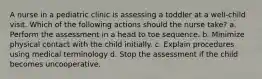 A nurse in a pediatric clinic is assessing a toddler at a well-child visit. Which of the following actions should the nurse take? a. Perform the assessment in a head to toe sequence. b. Minimize physical contact with the child initially. c. Explain procedures using medical terminology d. Stop the assessment if the child becomes uncooperative.