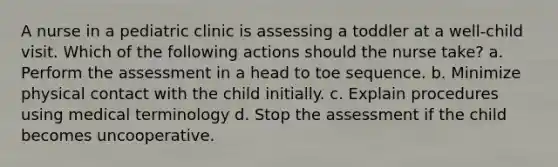 A nurse in a pediatric clinic is assessing a toddler at a well-child visit. Which of the following actions should the nurse take? a. Perform the assessment in a head to toe sequence. b. Minimize physical contact with the child initially. c. Explain procedures using medical terminology d. Stop the assessment if the child becomes uncooperative.