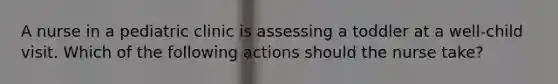 A nurse in a pediatric clinic is assessing a toddler at a well-child visit. Which of the following actions should the nurse take?