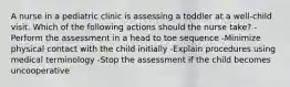 A nurse in a pediatric clinic is assessing a toddler at a well-child visit. Which of the following actions should the nurse take? -Perform the assessment in a head to toe sequence -Minimize physical contact with the child initially -Explain procedures using medical terminology -Stop the assessment if the child becomes uncooperative