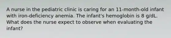 A nurse in the pediatric clinic is caring for an 11-month-old infant with iron-deficiency anemia. The infant's hemoglobin is 8 g/dL. What does the nurse expect to observe when evaluating the infant?