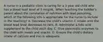 A nurse in a pediatric clinic is caring for a 3 year old child who has a blood lead level of 3 mcg/dL. When teaching the toddler's parent about the correlation of nutrition with lead poisoning, which of the following info is appropriate for the nurse to include in the teaching? A. Decrease the child's vitamin C intake until the blood lead level decreases to zero. B. Administer a folic acid supplement to the child each day. C. Give pancreatic enzymes to the child with meals and snacks. D. Ensure the child's dietary intake of calcium and iron is adequate.