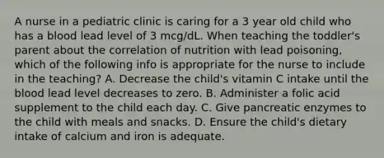 A nurse in a pediatric clinic is caring for a 3 year old child who has a blood lead level of 3 mcg/dL. When teaching the toddler's parent about the correlation of nutrition with lead poisoning, which of the following info is appropriate for the nurse to include in the teaching? A. Decrease the child's vitamin C intake until the blood lead level decreases to zero. B. Administer a folic acid supplement to the child each day. C. Give pancreatic enzymes to the child with meals and snacks. D. Ensure the child's dietary intake of calcium and iron is adequate.