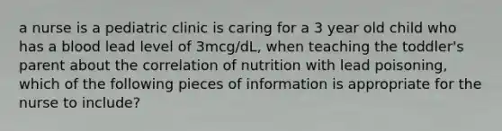 a nurse is a pediatric clinic is caring for a 3 year old child who has a blood lead level of 3mcg/dL, when teaching the toddler's parent about the correlation of nutrition with lead poisoning, which of the following pieces of information is appropriate for the nurse to include?