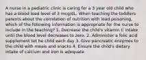 A nurse in a pediatric clinic is caring for a 3 year old child who has a blood lead level of 3 mcg/dL. When teaching the toddlers parents about the correlation of nutrition with lead poisoning, which of the following information is appropriate for the nurse to include in the teaching? 1. Decrease the child's vitamin C intake until the blood level decreases to zero. 2. Administer a folic acid supplement tot he child each day 3. Give pancreatic enzymes to the child with meals and snacks 4. Ensure the child's dietary intake of calcium and iron is adequate