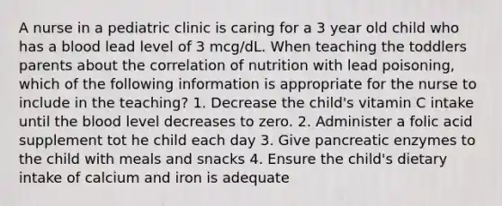 A nurse in a pediatric clinic is caring for a 3 year old child who has a blood lead level of 3 mcg/dL. When teaching the toddlers parents about the correlation of nutrition with lead poisoning, which of the following information is appropriate for the nurse to include in the teaching? 1. Decrease the child's vitamin C intake until the blood level decreases to zero. 2. Administer a folic acid supplement tot he child each day 3. Give pancreatic enzymes to the child with meals and snacks 4. Ensure the child's dietary intake of calcium and iron is adequate