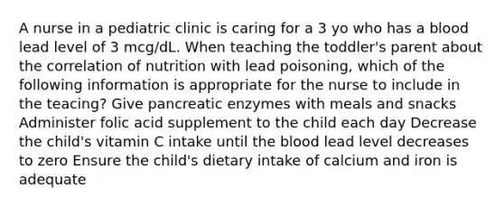 A nurse in a pediatric clinic is caring for a 3 yo who has a blood lead level of 3 mcg/dL. When teaching the toddler's parent about the correlation of nutrition with lead poisoning, which of the following information is appropriate for the nurse to include in the teacing? Give pancreatic enzymes with meals and snacks Administer folic acid supplement to the child each day Decrease the child's vitamin C intake until the blood lead level decreases to zero Ensure the child's dietary intake of calcium and iron is adequate