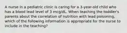 A nurse in a pediatric clinic is caring for a 3-year-old child who has a blood lead level of 3 mcg/dL. When teaching the toddler's parents about the correlation of nutrition with lead poisoning, which of the following information is appropriate for the nurse to include in the teaching?