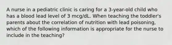 A nurse in a pediatric clinic is caring for a 3-year-old child who has a blood lead level of 3 mcg/dL. When teaching the toddler's parents about the correlation of nutrition with lead poisoning, which of the following information is appropriate for the nurse to include in the teaching?