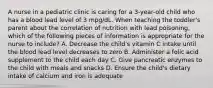 A nurse in a pediatric clinic is caring for a 3-year-old child who has a blood lead level of 3 mpg/dL. When teaching the toddler's parent about the correlation of nutrition with lead poisoning, which of the following pieces of information is appropriate for the nurse to include? A. Decrease the child's vitamin C intake until the blood lead level decreases to zero B. Administer a folic acid supplement to the child each day C. Give pancreatic enzymes to the child with meals and snacks D. Ensure the child's dietary intake of calcium and iron is adequate