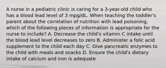 A nurse in a pediatric clinic is caring for a 3-year-old child who has a blood lead level of 3 mpg/dL. When teaching the toddler's parent about the correlation of nutrition with lead poisoning, which of the following pieces of information is appropriate for the nurse to include? A. Decrease the child's vitamin C intake until the blood lead level decreases to zero B. Administer a folic acid supplement to the child each day C. Give pancreatic enzymes to the child with meals and snacks D. Ensure the child's dietary intake of calcium and iron is adequate