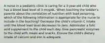 A nurse in a pediatric clinic is caring for a 3-year-old child who has a blood lead level of 3 mcg/dL. When teaching the toddler's parents about the correlation of nutrition with lead poisoning, which of the following information is appropriate for the nurse to include in the teaching? Decrease the child's vitamin C intake until the blood lead level decreases to zero. Administer a folic acid supplement to the child each day. Give pancreatic enzymes to the child with meals and snacks. Ensure the child's dietary intake of calcium and iron is adequate.