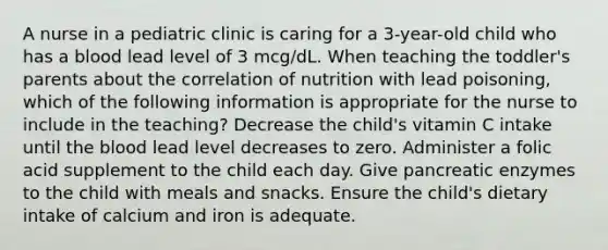 A nurse in a pediatric clinic is caring for a 3-year-old child who has a blood lead level of 3 mcg/dL. When teaching the toddler's parents about the correlation of nutrition with lead poisoning, which of the following information is appropriate for the nurse to include in the teaching? Decrease the child's vitamin C intake until the blood lead level decreases to zero. Administer a folic acid supplement to the child each day. Give pancreatic enzymes to the child with meals and snacks. Ensure the child's dietary intake of calcium and iron is adequate.