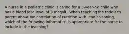 A nurse in a pediatric clinic is caring for a 3-year-old child who has a blood lead level of 3 mcg/dL. When teaching the toddler's parent about the correlation of nutrition with lead poisoning, which of the following information is appropriate for the nurse to include in the teaching?