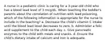 A nurse in a pediatric clinic is caring for a 3-year-old child who has a blood lead level of 3 mcg/dL. When teaching the toddler's parents about the correlation of nutrition with lead poisoning, which of the following information is appropriate for the nurse to include in the teaching? a. Decrease the child's vitamin C intake until the blood lead level decreases to zero. b. Administer a folic acid supplement to the child each day. c. Give pancreatic enzymes to the child with meals and snacks. d. Ensure the child's dietary intake of calcium and iron is adequate.