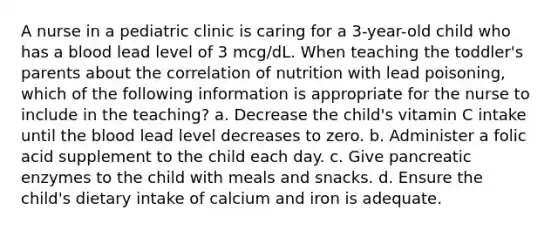 A nurse in a pediatric clinic is caring for a 3-year-old child who has a blood lead level of 3 mcg/dL. When teaching the toddler's parents about the correlation of nutrition with lead poisoning, which of the following information is appropriate for the nurse to include in the teaching? a. Decrease the child's vitamin C intake until the blood lead level decreases to zero. b. Administer a folic acid supplement to the child each day. c. Give pancreatic enzymes to the child with meals and snacks. d. Ensure the child's dietary intake of calcium and iron is adequate.