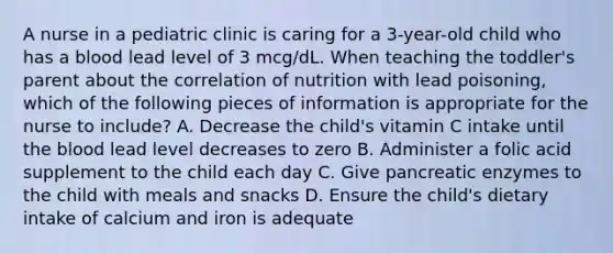 A nurse in a pediatric clinic is caring for a 3-year-old child who has a blood lead level of 3 mcg/dL. When teaching the toddler's parent about the correlation of nutrition with lead poisoning, which of the following pieces of information is appropriate for the nurse to include? A. Decrease the child's vitamin C intake until the blood lead level decreases to zero B. Administer a folic acid supplement to the child each day C. Give pancreatic enzymes to the child with meals and snacks D. Ensure the child's dietary intake of calcium and iron is adequate