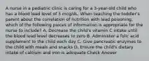 A nurse in a pediatric clinic is caring for a 3-year-old child who has a blood lead level of 3 mcg/dL. When teaching the toddler's parent about the correlation of nutrition with lead poisoning, which of the following pieces of information is appropriate for the nurse to include? A. Decrease the child's vitamin C intake until the blood lead level decreases to zero B. Administer a folic acid supplement to the child each day C. Give pancreatic enzymes to the child with meals and snacks D. Ensure the child's dietary intake of calcium and iron is adequate Check Answer