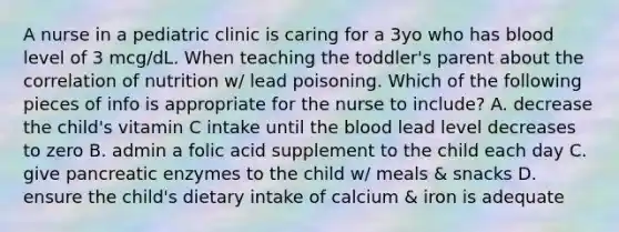 A nurse in a pediatric clinic is caring for a 3yo who has blood level of 3 mcg/dL. When teaching the toddler's parent about the correlation of nutrition w/ lead poisoning. Which of the following pieces of info is appropriate for the nurse to include? A. decrease the child's vitamin C intake until the blood lead level decreases to zero B. admin a folic acid supplement to the child each day C. give pancreatic enzymes to the child w/ meals & snacks D. ensure the child's dietary intake of calcium & iron is adequate