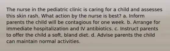 The nurse in the pediatric clinic is caring for a child and assesses this skin rash. What action by the nurse is best? a. Inform parents the child will be contagious for one week. b. Arrange for immediate hospitalization and IV antibiotics. c. Instruct parents to offer the child a soft, bland diet. d. Advise parents the child can maintain normal activities.