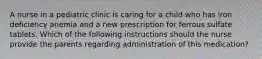 A nurse in a pediatric clinic is caring for a child who has iron deficiency anemia and a new prescription for ferrous sulfate tablets. Which of the following instructions should the nurse provide the parents regarding administration of this medication?