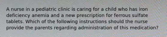 A nurse in a pediatric clinic is caring for a child who has iron deficiency anemia and a new prescription for ferrous sulfate tablets. Which of the following instructions should the nurse provide the parents regarding administration of this medication?