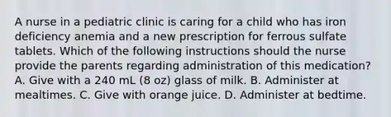 A nurse in a pediatric clinic is caring for a child who has iron deficiency anemia and a new prescription for ferrous sulfate tablets. Which of the following instructions should the nurse provide the parents regarding administration of this medication? A. Give with a 240 mL (8 oz) glass of milk. B. Administer at mealtimes. C. Give with orange juice. D. Administer at bedtime.