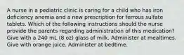 A nurse in a pediatric clinic is caring for a child who has iron deficiency anemia and a new prescription for ferrous sulfate tablets. Which of the following instructions should the nurse provide the parents regarding administration of this medication? Give with a 240 mL (8 oz) glass of milk. Administer at mealtimes. Give with orange juice. Administer at bedtime.