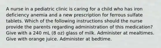 A nurse in a pediatric clinic is caring for a child who has iron deficiency anemia and a new prescription for ferrous sulfate tablets. Which of the following instructions should the nurse provide the parents regarding administration of this medication? Give with a 240 mL (8 oz) glass of milk. Administer at mealtimes. Give with orange juice. Administer at bedtime.