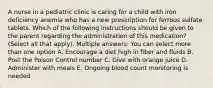 A nurse in a pediatric clinic is caring for a child with iron deficiency anemia who has a new prescription for ferrous sulfate tablets. Which of the following instructions should be given to the parent regarding the administration of this medication? (Select all that apply). Multiple answers: You can select more than one option A. Encourage a diet high in fiber and fluids B. Post the Poison Control number C. Give with orange juice D. Administer with meals E. Ongoing blood count monitoring is needed