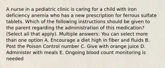 A nurse in a pediatric clinic is caring for a child with iron deficiency anemia who has a new prescription for ferrous sulfate tablets. Which of the following instructions should be given to the parent regarding the administration of this medication? (Select all that apply). Multiple answers: You can select more than one option A. Encourage a diet high in fiber and fluids B. Post the Poison Control number C. Give with orange juice D. Administer with meals E. Ongoing blood count monitoring is needed