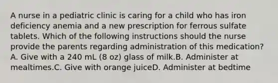 A nurse in a pediatric clinic is caring for a child who has iron deficiency anemia and a new prescription for ferrous sulfate tablets. Which of the following instructions should the nurse provide the parents regarding administration of this medication?A. Give with a 240 mL (8 oz) glass of milk.B. Administer at mealtimes.C. Give with orange juiceD. Administer at bedtime