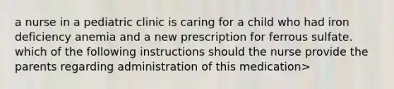 a nurse in a pediatric clinic is caring for a child who had iron deficiency anemia and a new prescription for ferrous sulfate. which of the following instructions should the nurse provide the parents regarding administration of this medication>