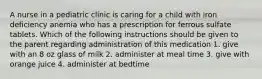 A nurse in a pediatric clinic is caring for a child with iron deficiency anemia who has a prescription for ferrous sulfate tablets. Which of the following instructions should be given to the parent regarding administration of this medication 1. give with an 8 oz glass of milk 2. administer at meal time 3. give with orange juice 4. administer at bedtime