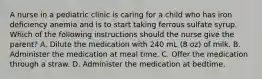 A nurse in a pediatric clinic is caring for a child who has iron deficiency anemia and is to start taking ferrous sulfate syrup. Which of the following instructions should the nurse give the parent? A. Dilute the medication with 240 mL (8 oz) of milk. B. Administer the medication at meal time. C. Offer the medication through a straw. D. Administer the medication at bedtime.