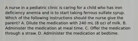 A nurse in a pediatric clinic is caring for a child who has iron deficiency anemia and is to start taking ferrous sulfate syrup. Which of the following instructions should the nurse give the parent? A. Dilute the medication with 240 mL (8 oz) of milk. B. Administer the medication at meal time. C. Offer the medication through a straw. D. Administer the medication at bedtime.